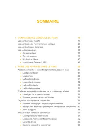 SOMMAIRE
1. CONNAISSANCE GÉNÉRALE DU PAYS 15
Les points-clés du marché 17
Les points clés de l’environnement politique 23
Les points-clés des échanges 25
Les secteurs porteurs 35
• Agroalimentaire 35
• Tech et services 39
• Art de vivre, Santé 45
• Industries et Cleantech (I&C) 48
2. FAIRE DES AFFAIRES DANS LE PAYS 55
Accéder au marché : contexte réglementaire, social et fiscal 57
• La règlementation 57
• Les normes 60
• La fiscalité indirecte 61
• Les droits de douane 62
• La fiscalité directe 62
• La législation sociale 70
S’adapter aux spécificités locales de la pratique des affaires 76
• Les règles de la communication 76
• Préparer votre rendez-vous d’affaires 76
Organiser son voyage de prospection 78
• Préparer son voyage : aspects organisationnels 78
• Récapitulatif des frais à prévoir pour un voyage de prospection 82
• Aides et appuis 85
Trouver le bon partenaire commercial 91
• Les importateurs-distributeurs 91
• Les agents, représentants commerciaux 92
• La vente directe 93
• Établir le bon contrat commercial 93
 