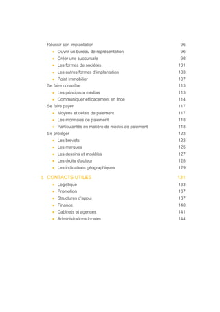Réussir son implantation 96
• Ouvrir un bureau de représentation 96
• Créer une succursale 98
• Les formes de sociétés 101
• Les autres formes d’implantation 103
• Point immobilier 107
Se faire connaître 113
• Les principaux médias 113
• Communiquer efficacement en Inde 114
Se faire payer 117
• Moyens et délais de paiement 117
• Les monnaies de paiement 118
• Particularités en matière de modes de paiement 118
Se protéger 123
• Les brevets 123
• Les marques 126
• Les dessins et modèles 127
• Les droits d’auteur 128
• Les indications géographiques 129
3. CONTACTS UTILES 131
• Logistique 133
• Promotion 137
• Structures d’appui 137
• Finance 140
• Cabinets et agences 141
• Administrations locales 144
 