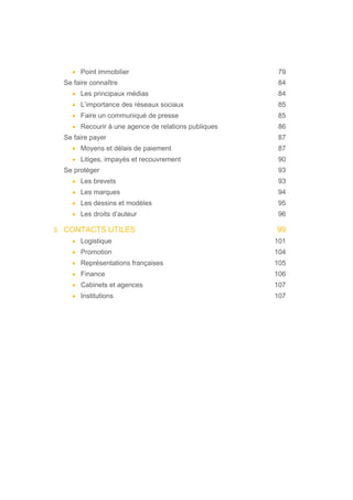 • Point immobilier 79
Se faire connaître 84
• Les principaux médias 84
• L’importance des réseaux sociaux 85
• Faire un communiqué de presse 85
• Recourir à une agence de relations publiques 86
Se faire payer 87
• Moyens et délais de paiement 87
• Litiges, impayés et recouvrement 90
Se protéger 93
• Les brevets 93
• Les marques 94
• Les dessins et modèles 95
• Les droits d’auteur 96
3. CONTACTS UTILES 99
• Logistique 101
• Promotion 104
• Représentations françaises 105
• Finance 106
• Cabinets et agences 107
• Institutions 107
 
