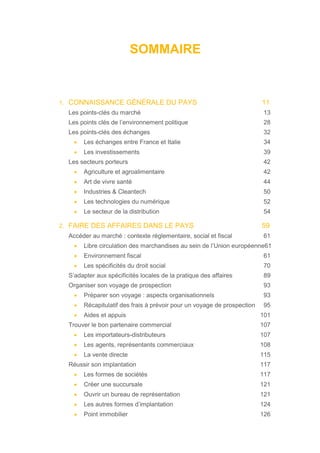 SOMMAIRE
1. CONNAISSANCE GÉNÉRALE DU PAYS 11
Les points-clés du marché 13
Les points clés de l’environnement politique 28
Les points-clés des échanges 32
• Les échanges entre France et Italie 34
• Les investissements 39
Les secteurs porteurs 42
• Agriculture et agroalimentaire 42
• Art de vivre santé 44
• Industries & Cleantech 50
• Les technologies du numérique 52
• Le secteur de la distribution 54
2. FAIRE DES AFFAIRES DANS LE PAYS 59
Accéder au marché : contexte réglementaire, social et fiscal 61
• Libre circulation des marchandises au sein de l’Union européenne61
• Environnement fiscal 61
• Les spécificités du droit social 70
S’adapter aux spécificités locales de la pratique des affaires 89
Organiser son voyage de prospection 93
• Préparer son voyage : aspects organisationnels 93
• Récapitulatif des frais à prévoir pour un voyage de prospection 95
• Aides et appuis 101
Trouver le bon partenaire commercial 107
• Les importateurs-distributeurs 107
• Les agents, représentants commerciaux 108
• La vente directe 115
Réussir son implantation 117
• Les formes de sociétés 117
• Créer une succursale 121
• Ouvrir un bureau de représentation 121
• Les autres formes d’implantation 124
• Point immobilier 126
 
