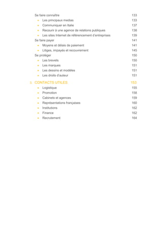 Se faire connaître 133
• Les principaux medias 133
• Communiquer en Italie 137
• Recourir à une agence de relations publiques 138
• Les sites Internet de référencement d’entreprises 139
Se faire payer 141
• Moyens et délais de paiement 141
• Litiges, impayés et recouvrement 145
Se protéger 150
• Les brevets 150
• Les marques 151
• Les dessins et modèles 151
• Les droits d’auteur 151
3. CONTACTS UTILES 153
• Logistique 155
• Promotion 158
• Cabinets et agences 159
• Représentations françaises 160
• Institutions 162
• Finance 162
• Recrutement 164
 