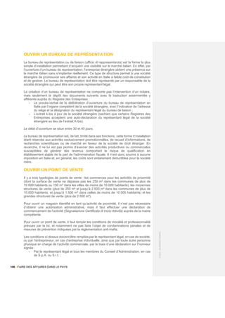 106 / FAIRE DES AFFAIRES DANS LE PAYS
©
2021
-
BUSINESS
FRANCE
OUVRIR UN BUREAU DE REPRÉSENTATION
Le bureau de représentation ou de liaison (ufficio di rappresentanza) est la forme la plus
simple d’installation permettant d’acquérir une visibilité sur le marché italien. En effet, par
l’ouverture d’un bureau de représentation, l’entreprise étrangère obtient une présence sur
le marché italien sans s’implanter réellement. Ce type de structure permet à une société
étrangère de promouvoir ses affaires et son activité en Italie à faible coût de constitution
et de gestion. Le bureau de représentation doit être représenté par un responsable de la
société étrangère qui peut être son propre représentant légal.
La création d’un bureau de représentation ne comporte pas l’intervention d’un notaire,
mais seulement le dépôt des documents suivants avec la traduction assermentée y
afférente auprès du Registre des Entreprises :
- Le procès-verbal de la délibération d’ouverture du bureau de représentation en
Italie par l’organe compétent de la société étrangère, avec l’indication de l’adresse
du siège et la désignation du représentant légal du bureau de liaison ;
- L’extrait k-bis à jour de la société étrangère (sachant que certains Registres des
Entreprises acceptent une auto-déclaration du représentant légal de la société
étrangère au lieu de l’extrait K-bis).
Le délai d’ouverture se situe entre 30 et 40 jours.
Le bureau de représentation est, de fait, limité dans ses fonctions, cette forme d’installation
étant réservée aux activités exclusivement promotionnelles, de recueil d’informations, de
recherches scientifiques ou de marché en faveur de la société de droit étranger. En
revanche, il ne lui est pas permis d’exercer des activités productives ou commerciales
susceptibles de générer des revenus comportant le risque de qualification en
établissement stable de la part de l’administration fiscale. Il n’est donc soumis à aucune
imposition en Italie et, en général, les coûts sont entièrement déductibles pour la société
mère.
OUVRIR UN POINT DE VENTE
Il y a trois typologies de points de vente : les commerces pour les activités de proximité
(dont la surface de vente ne dépasse pas les 250 m² dans les communes de plus de
10 000 habitants ou 150 m² dans les villes de moins de 10.000 habitants), les moyennes
structures de vente (plus de 250 m² et jusqu’à 2 500 m² dans les communes de plus de
10.000 habitants, et jusqu’à 1.500 m² dans celles de moins de 10 000 habitants) et les
grandes structures de vente (plus de 2.500 m²).
Pour ouvrir un magasin identifié en tant qu’activité de proximité, il n’est pas nécessaire
d’obtenir une autorisation administrative, mais il faut effectuer une déclaration de
commencement de l’activité (Segnalazione Certificata di Inizio Attività) auprès de la mairie
compétente.
Pour ouvrir un point de vente, il faut remplir les conditions de moralité et professionnalité
prévues par la loi, et notamment ne pas faire l’objet de condamnations pénales et de
mesures de prévention indiquées par la règlementation anti-mafia.
Les conditions ci-dessus doivent être remplies par le représentant légal, en cas de société,
ou par l’entrepreneur, en cas d’entreprise individuelle, ainsi que par toute autre personne
physique en charge de l’activité commerciale, par le biais d’une déclaration sur l’honneur
signée :
- Par le représentant légal et tous les membres du Conseil d’Administration, en cas
de S.p.A. ou S.r.l. ;
 
