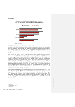 118 / FAIRE DES AFFAIRES DANS LE PAYS
©
2021
-
BUSINESS
FRANCE
INTERNET
Personnes de 6 ans et plus qui utilisent internet
(Sur 100 personnes avec les mêmes caractéristiques)
Sur 100 familles italiennes, 76 disposent d’un accès internet à la maison, 74 d’une
connexion haut débit, 54 d’une connexion fixe et 33 % d’une connexion haut débit par le
biais d’un opérateur téléphonique. Les Italiens se connectent sur internet principalement
pour envoyer ou recevoir des mails (71 %), rechercher une information (54 %), lire les
journaux, site d’informations et revues en ligne (53,4 %) ou utiliser les réseaux sociaux
(53 %)47
.
Sans surprise, les réseaux sociaux sont toujours plus utilisés en Italie. Youtube est le plus
prisé des Italiens (36 millions d’utilisateurs) suivi de près par Facebook (35,9 personnes
en légère augmentation depuis 2018). Enfin Instagram stabilise ses abonnés avec 27
millions d’utilisateurs. LinkedIn séduit toujours plus les Italiens avec une augmentation
significative de nouveaux utilisateurs en 2019 (+13,5%) pour atteindre un total de 18,7
millions d’utilisateurs. Les Italiens passent de plus en plus de temps sur Internet (6h05 par
jour dont 1h50 sur les réseaux sociaux), 59 % de la population italienne est active sur les
réseaux sociaux (possède un compte sur un réseau) et 52 % consultent les réseaux
sociaux et effectuent leurs recherches internet sur leur téléphone. Par conséquent, les
décisions d’achats des Italiens sont toujours plus influencées par les contenus qu’ils
trouvent sur les réseaux sociaux et internet.
Selon une étude réalisée par le GlobalWebIndex, au cours du mois de janvier 2019, 87 %
des utilisateurs âgés de 16 à 64 ans avaient effectué une recherche en ligne pour acheter
un produit ou un service, 77 % a effectivement acheté un produit ou un service en ligne,
50 % l’a fait sur un ordinateur et 40 % directement avec son téléphone portable.48
Les
produits les plus achetés sur internet sont les articles de mode et de sport (43,8), articles
pour la maison (38,7), réservations de vacances (29), livres et e-book (25) et billets de
spectacles (20)49
.
47
ISTAT - 2019
48
GlobalWebIndex - 2020
49
ISTAT - 2019
Source : ISTAT - 2019
 