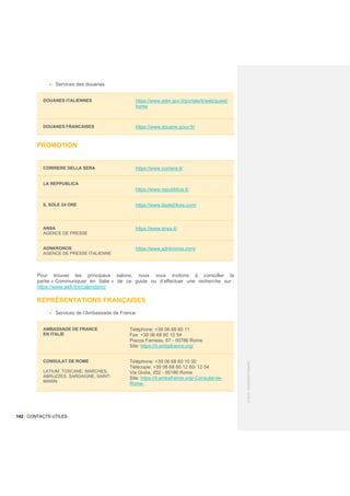 142 / CONTACTS UTILES
©
2015
-
BUSINESS
FRANCE
• Services des douanes
DOUANES ITALIENNES https://www.adm.gov.it/portale/it/web/guest/
home
DOUANES FRANCAISES https://www.douane.gouv.fr/
PROMOTION
CORRIERE DELLA SERA https://www.corriere.it/
LA REPPUBLICA
https://www.repubblica.it/
IL SOLE 24 ORE https://www.ilsole24ore.com/
ANSA
AGENCE DE PRESSE
https://www.ansa.it/
ADNKRONOS
AGENCE DE PRESSE ITALIENNE
https://www.adnkronos.com/
Pour trouver les principaux salons, nous vous invitons à consulter la
partie « Communiquer en Italie » de ce guide ou d’effectuer une recherche sur :
https://www.aefi.it/it/calendario/
REPRÉSENTATIONS FRANÇAISES
• Services de l’Ambassade de France
AMBASSADE DE FRANCE
EN ITALIE
Téléphone: +39 06 68 60 11
Fax: +39 06 68 60 12 54
Piazza Farnese, 67 - 00786 Rome
Site: https://it.ambafrance.org/
CONSULAT DE ROME
LATIUM, TOSCANE, MARCHES,
ABRUZZES, SARDAIGNE, SAINT-
MARIN
Téléphone: +39 06 68 60 15 00
Télécopie: +39 06 68 60 12 60/ 12 54
Via Giulia, 252 - 00186 Rome
Site: https://it.ambafrance.org/-Consulat-de-
Rome-
 
