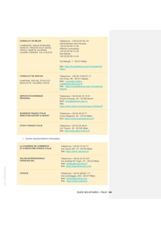 ©
2021
-
BUSINESS
FRANCE
GUIDE DES AFFAIRES – ITALIE / 143
CONSULAT DE MILAN
LOMBARDIE, EMILIE-ROMAGNE,
VENETIE, TRENTIN HAUT-ADIGE,
FRIOUL-VENETIE JULIENNE,
LIGURIE, PIEMONT, VAL D’AOSTE
Téléphone : +39 02 65 59 141
Administration des français :
+39 02 65 59 14 36
Affaires consulaires :
+39 02 65 59 14 38
Secrétariat:
+39 02 65 59 14 44
Via Mangili, 1 - 20121 Milan
Site: https://it.ambafrance.org/-Consulat-de-
Milan-
CONSULAT DE NAPLES
CAMPANIE, MOLISE, POUILLES,
BASILICATE, CALABRE, SICILE
Téléphone : +39 08 15 98 07 11
Via Crispi, 86 - 80121 Naples
Mail : consultat.naples-
cslt@diplomatie.gouv.fr
Site : https://it.ambafrance.org/-Consulat-de-
Naples-
SERVICE ÉCONOMIQUE
RÉGIONAL
Téléphone: +39 06 68 19 15 01
Piazza Farnese, 48 - 00186 Rome
Mail: rome@dgtresor.gouv.it
Site:
https://www.tresor.economie.gouv.fr/Pays/IT
BUSINESS FRANCE ITALIE
DIRECTION EXPORT & INVEST
Téléphone: +39 02 48 54 71
Corso Magenta, 63 - 20123 Milan
Site: https://www.businessfrance.fr/
ATOUT FRANCE ITALIE Téléphone: +39 02 58 48 61
Via Tiziano, 32 - 20145 Milan
Site: http://www.atout-france.fr/
• Autres représentations françaises
LA CHAMBRE DE COMMERCE
ET D’INDUSTRIE FRANCE ITALIE
Téléphone: +39 02 72 53 71
Via Leone XIII, 14 - 20145 Milan
Site: https://www.chambre.it/
SALONI INTERNAZIONALI
FRANCESI SRL
Téléphone: +39 02 43 43 531
Via Aristide De Togni, 27 - 20123 Milan
Mail: info@salonifrancesi.it
Site: https://salonifrancesi.com/
COFACE Téléphone: +39 02 48335 111
Via Lorenteggio, 240 - 20147 Milan
Mail: infoitaly@coface.com
Site : https://www.coface.it/
 