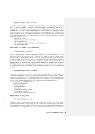 ©
2021
-
BUSINESS
FRANCE
GUIDE DES AFFAIRES – ITALIE / 39
• Opportunités pour l’offre française
La France continue de jouer un rôle phare dans l’industrie de la cosmétique mondiale et
en 2019, la France reste la 1ère
source d’approvisionnement de l’Italie avec plus de 40 %
de parts de marché. Bien que la tendance ne se soit pas encore confirmée en Italie
contrairement à la France, les produits Fast Beauty et Home Made (faits maison) devraient
croître, compte tenu de la volonté de contrôle des nouvelles générations et l’accent mis
sur le naturel. De même, la population vieillissante de l’Italie devrait accentuer la demande
de produits pour les plus de 65 ans et atteindre 30 % du marché en 2050. Les opportunités
pour l’offre française sont :
- Le make up vegan
- Les cosmétiques naturels et biologiques
- Les parfums de niche
- Les produits techniques à destination de la pharmacie
- Les nutri-cosmétiques
INDUSTRIES CULTURELLES ET CRÉATIVES
• Caractéristiques du marché
En 2018, le secteur des industries culturelles et créatives en Italie a représenté un CA de
près de 96 Mds EUR, soit environ 6,1 % du PIB. En réalité, le secteur culturel a une
répercussion plus ample sur le reste de l’économie italienne, on estime que l’ensemble de
la chaîne produit 265,4 Mds EUR, soit 16,9 % du PIB national, avec le tourisme comme
premier bénéficiaire. Environ 1/3 du marché est généré par des activités non directement
liées au monde de la culture, tels que l’industrie et les services, dans lesquels travaillent
600 000 professionnels (designers, professionnels de la communication et du cinéma,
etc.). Le système productif culturel et créatif représente, à lui seul, 6,1 % de l’emploi total
en Italie.
• Opportunités pour l’offre française
Le secteur connaissait une tendance positive qui risque d’être fortement ralentie par les
conséquences liées à la crise de la Covid-19 qui ont fortement impacté le secteur culturel.
Néanmoins, la naissance de nouvelles entreprises prometteuses et la consolidation des
entreprises déjà présentes au niveau national que l’on constatait avant la crise sanitaire
ont fait croître l’intérêt des institutions pour le secteur, des musées au cinéma.
Les opportunités pour l’offre française :
- Musique et podcasts
- Fashion, design
- Voyages et loisirs
- Jeux vidéo
- Softwares dédiés à la culture
- Photographie, art visuel
- Outils pour la vidéo et la production
PRODUITS DE DÉCORATION
• Caractéristiques du marché
L’Italie est leader mondial pour l’ameublement et le design. La concurrence locale est en
revanche moins forte sur la décoration, le petit mobilier, les arts de la table où le savoir-
faire français est reconnu. Aujourd’hui, les ventes en ligne pour le mobilier et la décoration
représentent une part significative du processus de décision et des habitudes d’achat des
 