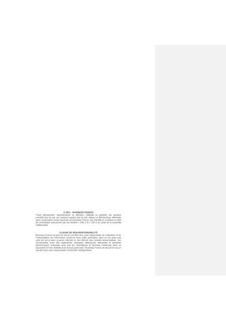 © 2021 - BUSINESS FRANCE
Toute reproduction, représentation ou diffusion, intégrale ou partielle, par quelque
procédé que ce soit, sur quelque support que ce soit, papier ou électronique, effectuée
sans l’autorisation écrite expresse de Business France, est interdite et constitue un délit
de contrefaçon sanctionné par les articles L.335-2 et L.335-3 du code de la propriété
intellectuelle.
CLAUSE DE NON-RESPONSABILITÉ
Business France ne peut en aucun cas être tenu pour responsable de l’utilisation et de
l’interprétation de l’information contenue dans cette publication dans un but autre que
celui qui est le sien, à savoir informer et non délivrer des conseils personnalisés. Les
coordonnées (nom des organismes, adresses, téléphones, télécopies et adresses
électroniques) indiquées ainsi que les informations et données contenues dans ce
document ont été vérifiées avec le plus grand soin. Business France ne saurait en aucun
cas être tenu pour responsable d’éventuels changements.
 
