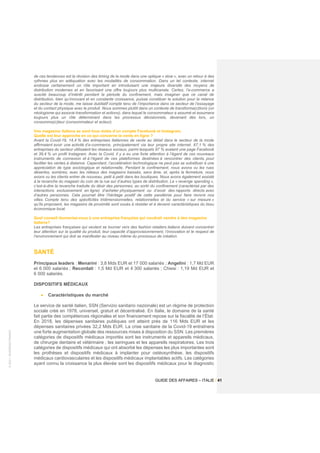 ©
2021
-
BUSINESS
FRANCE
GUIDE DES AFFAIRES – ITALIE / 41
de ces tendances est la révision des timing de la mode dans une optique « slow », avec un retour à des
rythmes plus en adéquation avec les modalités de consommation. Dans un tel contexte, internet
endosse certainement un rôle important en introduisant une majeure diversité des moyens de
distribution modernes et en favorisant une offre toujours plus multicanale. Certes, l’e-commerce a
suscité beaucoup d’intérêt pendant la période du confinement, mais imaginer que ce canal de
distribution, bien qu’innovant et en constante croissance, puisse constituer la solution pour la relance
du secteur de la mode, me laisse dubitatif compte tenu de l’importance dans ce secteur de l’essayage
et du contact physique avec le produit. Nous sommes plutôt dans un contexte de transforma(c)tions (un
néologisme qui associe transformation et actions), dans lequel le consommateur a assumé et assumera
toujours plus un rôle déterminant dans les processus décisionnels, devenant dès lors, un
consomma(c)teur (consommateur et acteur).
Vos magasins italiens se sont tous dotés d’un compte Facebook et Instagram.
Quelle est leur approche en ce qui concerne la vente en ligne ?
Avant la Covid-19, 14,4 % des entreprises italiennes de vente au détail dans le secteur de la mode
affirmaient avoir une activité d’e-commerce, principalement via leur propre site internet. 67,1 % des
entreprises du secteur utilisaient les réseaux sociaux, parmi lesquels 97 % avaient une page Facebook
et 39,4 % un profil Instagram. Avec la Covid, il y a eu une forte attention à l’égard de ces nouveaux
instruments de connexion et à l’égard de ces plateformes destinées à rencontrer des clients, pour
faciliter les ventes à distance. Cependant, l’accélération technologique ne peut pas se substituer à une
appréciation de type sociologique et relationnelle. Pendant le confinement, nous avons vu les rues
désertes, sombres, avec les rideaux des magasins baissés, sans âme, et, après la fermeture, nous
avons vu les clients entrer de nouveau, petit à petit dans les boutiques. Nous avons également assisté
à la revanche du magasin du coin de la rue sur d’autres types de distribution. Le « revenge spending »,
c’est-à-dire la revanche traduite du désir des personnes, au sortir du confinement (caractérisé par des
interactions exclusivement en ligne) d’acheter physiquement ou d’avoir des rapports directs avec
d’autres personnes. Cela pourrait être l’héritage positif de cette pandémie pour faire revivre nos
villes. Compte tenu des spécificités tridimensionnelles, relationnelles et du service « sur mesure »
qu’ils proposent, les magasins de proximité sont voués à résister et à devenir caractéristiques du tissu
économique local.
Quel conseil donneriez-vous à une entreprise française qui voudrait vendre à des magasins
italiens?
Les entreprises françaises qui veulent se tourner vers des fashion retailers italiens doivent concentrer
leur attention sur la qualité du produit, leur capacité d’approvisionnement, l’innovation et le respect de
l’environnement qui doit se manifester au niveau même du processus de création.
SANTÉ
Principaux leaders : Menarini : 3,8 Mds EUR et 17 000 salariés ; Angelini : 1,7 Md EUR
et 6 000 salariés ; Recordati : 1,5 Md EUR et 4 300 salariés ; Chiesi : 1,19 Md EUR et
6 000 salariés.
DISPOSITIFS MÉDICAUX
• Caractéristiques du marché
Le service de santé italien, SSN (Servizio sanitario nazionale) est un régime de protection
sociale créé en 1978, universel, gratuit et décentralisé. En Italie, le domaine de la santé
fait partie des compétences régionales et son financement repose sur la fiscalité de l’État.
En 2018, les dépenses sanitaires publiques ont atteint près de 116 Mds EUR et les
dépenses sanitaires privées 32,2 Mds EUR. La crise sanitaire de la Covid-19 entraînera
une forte augmentation globale des ressources mises à disposition du SSN. Les premières
catégories de dispositifs médicaux importés sont les instruments et appareils médicaux,
de chirurgie dentaire et vétérinaire ; les seringues et les appareils respiratoires. Les trois
catégories de dispositifs médicaux qui ont absorbé les dépenses les plus importantes sont
les prothèses et dispositifs médicaux à implanter pour ostéosynthèse, les dispositifs
médicaux cardiovasculaires et les dispositifs médicaux implantables actifs. Les catégories
ayant connu la croissance la plus élevée sont les dispositifs médicaux pour le diagnostic
 