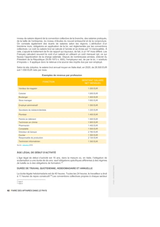 62 / FAIRE DES AFFAIRES DANS LE PAYS
©
2021
-
BUSINESS
FRANCE
niveau de salaire dépend de la convention collective de la branche, des salaires pratiqués,
de la taille de l’entreprise, du niveau d’études du nouvel embauché et de la conjoncture.
On constate également des écarts de salaires selon les régions. L’attribution d’un
treizième mois, obligatoire en application de la loi, est réglementée par les conventions
collectives. Le coût du salaire brut se calcule à l’année et se divise par 13 mensualités. À
cela, s’ajoute le traitement de fin de rapport qui équivaut, de fait, à un 14e
mois différé. Les
Français calculent souvent le coût d’un salarié en utilisant un coût mensuel net, ce qui
fausse l’appréciation de la charge salariale. Depuis de nombreuses années, (Décret du
Président de la République 29.09.1973 n. 600), l’employeur est, de par la loi, « sostituto
d’imposta ». Il applique donc la retenue à la source des impôts dus par son employé.
Selon le site Jobydoo, le salaire brut annuel moyen en Italie était, en 2020, de 28.500 EUR
soit 1.550 EUR nets par mois.
Exemples de revenus par profession
FONCTION
MONTANT SALAIRE
NET MENSUEL
Vendeur de magasin 1 200 EUR
Caissier 1.000 EUR
Boulanger 1 400 EUR
Store manager 1 650 EUR
Employé administratif 1 350 EUR
Secrétaire de médecin/dentiste 1 220 EUR
Plombier 1 450 EUR
Peintre en bâtiment 1 000 EUR
Technicien en chimie 1 800 EUR
Pharmacien 1 450 EUR
Comptable 1 500 EUR
Directeur de banque 2 780 EUR
Ouvrier 1 300 EUR
Responsable de production 2 130 EUR
Technicien informaticien 1 350 EUR
Source : jobbydoo.it/2020
ÂGE LÉGAL DE DÉBUT D’ACTIVITÉ
L’âge légal de début d’activité est 16 ans, dans la mesure où, en Italie, l’obligation de
scolarisation a une durée de dix ans, sauf obligations spécifiques afférentes à des régimes
de tutelle ou à des obligations de formation.33
DURÉE DE TRAVAIL QUOTIDIENNE, HEBDOMADAIRE ET ANNUELLE
La durée légale hebdomadaire est de 40 heures. Toutes les 24 heures, le travailleur a droit
à 11 heures de repos consécutif.34
Les conventions collectives propres à chaque secteur
33
inps.it
34
inps.it
 