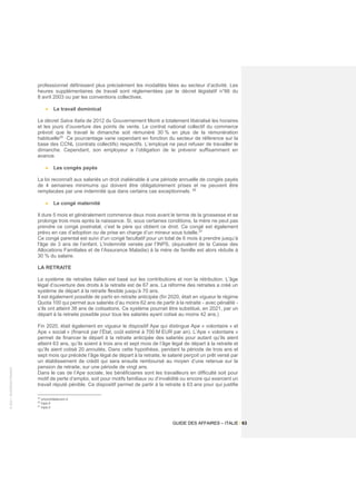 ©
2021
-
BUSINESS
FRANCE
GUIDE DES AFFAIRES – ITALIE / 63
professionnel définissent plus précisément les modalités liées au secteur d’activité. Les
heures supplémentaires de travail sont réglementées par le décret législatif n°66 du
8 avril 2003 ou par les conventions collectives.
• Le travail dominical
Le décret Salva Italia de 2012 du Gouvernement Monti a totalement libéralisé les horaires
et les jours d’ouverture des points de vente. Le contrat national collectif du commerce
prévoit que le travail le dimanche soit rémunéré 30 % en plus de la rémunération
habituelle35 .
Ce pourcentage varie cependant en fonction du secteur de référence sur la
base des CCNL (contrats collectifs) respectifs. L’employé ne peut refuser de travailler le
dimanche. Cependant, son employeur a l’obligation de le prévenir suffisamment en
avance.
• Les congés payés
La loi reconnaît aux salariés un droit inaliénable à une période annuelle de congés payés
de 4 semaines minimums qui doivent être obligatoirement prises et ne peuvent être
remplacées par une indemnité que dans certains cas exceptionnels. 36
• Le congé maternité
Il dure 5 mois et généralement commence deux mois avant le terme de la grossesse et se
prolonge trois mois après la naissance. Si, sous certaines conditions, la mère ne peut pas
prendre ce congé postnatal, c’est le père qui obtient ce droit. Ce congé est également
prévu en cas d’adoption ou de prise en charge d’un mineur sous tutelle.37
Ce congé parental est suivi d’un congé facultatif pour un total de 6 mois à prendre jusqu’à
l'âge de 3 ans de l’enfant. L'indemnité versée par l’INPS, (équivalent de la Caisse des
Allocations Familiales et de l’Assurance Maladie) à la mère de famille est alors réduite à
30 % du salaire.
LA RETRAITE
Le système de retraites italien est basé sur les contributions et non la rétribution. L’âge
légal d’ouverture des droits à la retraite est de 67 ans. La réforme des retraites a créé un
système de départ à la retraite flexible jusqu’à 70 ans.
Il est également possible de partir en retraite anticipée (fin 2020, était en vigueur le régime
Quota 100 qui permet aux salariés d’au moins 62 ans de partir à la retraite - avec pénalité -
s’ils ont atteint 38 ans de cotisations. Ce système pourrait être substitué, en 2021, par un
départ à la retraite possible pour tous les salariés ayant cotisé au moins 42 ans.)
Fin 2020, était également en vigueur le dispositif Ape qui distingue Ape « volontaire » et
Ape « social » (financé par l’État, coût estimé à 700 M EUR par an). L’Ape « volontaire »
permet de financer le départ à la retraite anticipée des salariés pour autant qu’ils aient
atteint 63 ans, qu’ils soient à trois ans et sept mois de l’âge légal de départ à la retraite et
qu’ils aient cotisé 20 annuités. Dans cette hypothèse, pendant la période de trois ans et
sept mois qui précède l’âge légal de départ à la retraite, le salarié perçoit un prêt versé par
un établissement de crédit qui sera ensuite remboursé au moyen d’une retenue sur la
pension de retraite, sur une période de vingt ans.
Dans le cas de l’Ape sociale, les bénéficiaires sont les travailleurs en difficulté soit pour
motif de perte d’emploi, soit pour motifs familiaux ou d’invalidité ou encore qui exercent un
travail réputé pénible. Ce dispositif permet de partir à la retraite à 63 ans pour qui justifie
35
orizzontelavoro.it
36
inps.it
37
inps.it
 