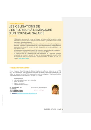 ©
2021
-
BUSINESS
FRANCE
GUIDE DES AFFAIRES – ITALIE / 65
FICHE PRATIQUE
LES OBLIGATIONS DE
L’EMPLOYEUR À L’EMBAUCHE
D’UN NOUVEAU SALARIÉ
• L’élaboration du contrat de travail qui épouse généralement la forme d’une lettre
(lettera di assunzione) et peut être précédée d’une lettre ayant la fonction de contrat
préliminaire (lettera d’impegno) ;
• La rédaction d’une déclaration d’embauche contenant des informations obligatoires
telles que le numéro d’enregistrement du salarié, les informations essentielles sur
la prestation de travail (le contenu de cette déclaration est en général intégré à la
lettre d’embauche) ;
• Le respect des instructions en matière de traitement des données des travailleurs ;
• L’information du salarié sur le choix de la destination du TFR ;
• La communication de l’embauche par voie télématique au Centro per l’impiego
compétent, au maximum la veille du jour de début du rapport de travail ; cette
déclaration est utile pour la déclaration auprès de l’INAIL, de l'INPS, du DRL, du
Travail : www.lavoro.gov.it
TABLEAU COMPARATIF
L’Avv. Françoise Marie Plantage du Cabinet Agathemis de Rome, référencé par la TFE
pour le support légal aux entreprises françaises en Italie (« ancrage commercial ») a
réalisé un tableau comparatif (voir pages suivantes) des obligations légales applicables
aux contrats d’embauche en France en Italie sur 5 points :
1. Réglementation
2. Informations contenues dans le contrat
3. Durée de validité
4. Rupture du contrat
5. Les amortisseurs sociaux
Via XX Settembre, 118
00187 ROMA
Tel +39 0647825609
Fax +39 0648930396
 E-mail: info@avvplantade-agathemis.it
 