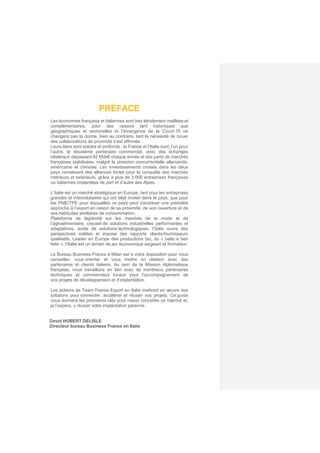 PRÉFACE
Les économies française et italiennes sont très étroitement maillées et
complémentaires, pour des raisons tant historiques que
géographiques et sectorielles et l’émergence de la Covid-19 ne
changera pas la donne, bien au contraire, tant la nécessité de nouer
des collaborations de proximité s’est affirmée
Leurs liens sont solides et profonds : la France et l’Italie sont, l’un pour
l’autre, le deuxième partenaire commercial, avec des échanges
bilatéraux dépassant 82 Mds€ chaque année et des parts de marchés
françaises stabilisées, malgré la pression concurrentielle allemande,
américaine et chinoise. Les investissements croisés dans les deux
pays constituent des alliances fortes pour la conquête des marchés
intérieurs et extérieurs, grâce à plus de 3 000 entreprises françaises
ou italiennes implantées de part et d’autre des Alpes.
L’Italie est un marché stratégique en Europe, tant pour les entreprises
grandes et intermédiaires qui ont déjà investi dans le pays, que pour
les PME/TPE pour lesquelles ce pays peut constituer une première
approche à l’export en raison de sa proximité, de son ouverture et de
ses habitudes similaires de consommation.
Plateforme de légitimité sur les marchés de la mode et de
l’agroalimentaire, creuset de solutions industrielles performantes et
adaptatives, avide de solutions technologiques, l’Italie ouvre des
perspectives solides et impose des rapports clients-fournisseurs
qualitatifs. Leader en Europe des productions bio, du « bello e ben
fatto », l’Italie est un terrain de jeu économique exigeant et formateur.
Le Bureau Business France à Milan est à votre disposition pour vous
conseiller, vous orienter et vous mettre en relation avec des
partenaires et clients italiens. Au sein de la Mission diplomatique
française, nous travaillons en lien avec de nombreux partenaires
techniques et commerciaux locaux pour l’accompagnement de
vos projets de développement et d’implantation.
Les acteurs de Team France Export en Italie mettront en œuvre des
solutions pour connecter, accélérer et réussir vos projets. Ce guide
vous donnera les premières clés pour mieux connaître ce marché et,
je l’espère, y réussir votre implantation pérenne.
David HUBERT DELISLE
Directeur bureau Business France en Italie
 