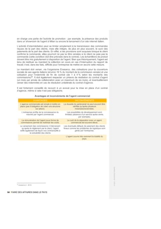94 / FAIRE DES AFFAIRES DANS LE PAYS
©
2021
-
BUSINESS
FRANCE
en charge une partie de l’activité de promotion : par exemple, la présence des produits
dans un showroom de l’agent à Milan ou encore le lancement d’un site internet italien.
L’activité d’intermédiation peut se limiter simplement à la transmission des commandes
reçues de la part des clients, mais elle intègre, de plus en plus souvent, le suivi des
paiements de la part des clients. En effet, si les provisions sont acquises lorsque le client
confirme la commande, elles pourront ne pas lui être versées si le client ne paie pas la
commande (cette condition doit être précisée dans le contrat). Les échantillons de produit
doivent être mis gratuitement à disposition de l’agent. Bien que théoriquement, l’agent est
tenu de restituer au mandant la collection en cours en cas d’interruption du rapport de
travail, il est, dans les faits, difficile pour l’entreprise de mettre en œuvre cette mesure.
Le mandant doit verser, via l’organisme Enasarco, des cotisations pour la couverture
sociale de ses agents italiens (environ 16 % du montant de la commission versée) et une
cotisation pour l’indemnité de fin de contrat (de 1 à 4 % selon les montants des
commissions)46
. Il doit également respecter un préavis de résiliation du contrat d’agent
(un mois par année de collaboration avec un maximum de six mois), et éventuellement
verser des indemnités en cas de résolution unilatérale du contrat d’agence.
Il est fortement conseillé de recourir à un avocat pour la mise en place d’un contrat
d’agence, même si cela n’est pas obligatoire.
Avantages et inconvénients de l’agent commercial
AVANTAGES INCONVÉNIENTS
L’agence commerciale est simple à mettre en
place (pas d’obligation de créer une structure
sur place).
La réussite du partenariat ne peut souvent être
vérifiée qu’après plusieurs
mois/saisons/années.
L’entreprise profite de la connaissance du
marché par l’agent commercial.
Les possibilités de développement sont
limitées (absence d’un service après-vente,
par exemple).
La rémunération de l’agent sous forme de
commissions permet de maîtriser les coûts.
Le coût de la séparation avec un agent
commercial est souvent élevé.
Le versement des commissions n’intervenant
qu’après le règlement par le client, l’agent
veille également de façon non contractuelle à
la solvabilité des clients
Les éventuels défauts de paiement des clients
finaux comme les problèmes de logistique sont
gérés par l‘entreprise.
L’agent couvre très rarement la totalité du
pays.
46
enasarco.it - 2018
 