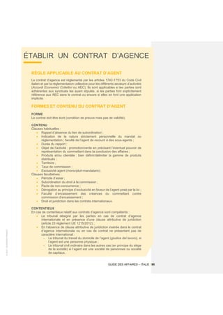 ©
2021
-
BUSINESS
FRANCE
GUIDE DES AFFAIRES – ITALIE / 95
ÉTABLIR UN CONTRAT D’AGENCE
RÈGLE APPLICABLE AU CONTRAT D’AGENT
Le contrat d’agence est réglementé par les articles 1742-1753 du Code Civil
italien et par la réglementation collective pour les différents secteurs d’activités
(Accordi Economici Collettivi ou AEC). Ils sont applicables si les parties sont
adhérentes aux syndicats les ayant stipulés, si les parties font explicitement
référence aux AEC dans le contrat ou encore si elles en font une application
implicite.
FORMES ET CONTENU DU CONTRAT D’AGENT
FORME
Le contrat doit être écrit (condition de preuve mais pas de validité).
CONTENU
Clauses habituelles :
• Rappel d’absence du lien de subordination ;
• Indication de la nature strictement personnelle du mandat ou
réglementation ; faculté de l’agent de recourir à des sous-agents ;
• Durée du rapport ;
• Objet de l’activité : promotion/vente en précisant l’éventuel pouvoir de
représentation du commettant dans la conclusion des affaires ;
• Produits et/ou clientèle : bien définir/délimiter la gamme de produits
distribués ;
• Territoire ;
• Taux de commission ;
• Exclusivité agent (mono/pluri-mandatario).
Clauses facultatives :
• Période d’essai ;
• Subordination du droit à la commission ;
• Pacte de non-concurrence ;
• Dérogation au principe d’exclusivité en faveur de l’agent posé par la loi ;
• Faculté d’encaissement des créances du commettant contre
commission d’encaissement ;
• Droit et juridiction dans les contrats internationaux.
CONTENTIEUX
En cas de contentieux relatif aux contrats d’agence sont compétents :
• Le tribunal désigné par les parties en cas de contrat d’agence
internationale et en présence d’une clause attributive de juridiction
(article 23 règlement UE 1215/2012) ;
• En l’absence de clause attributive de juridiction insérée dans le contrat
d’agence internationale ou en cas de contrat ne présentant pas de
caractère international :
- Le tribunal du travail du domicile de l’agent (giudice del lavoro), si
l’agent est une personne physique ;
- Le tribunal civil ordinaire dans les autres cas (en principe du siège
de la société) si l’agent est une société de personnes ou société
de capitaux.
 