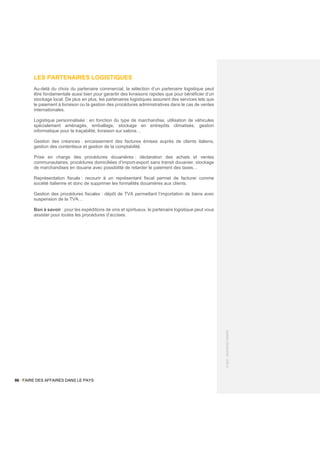 96 / FAIRE DES AFFAIRES DANS LE PAYS
©
2021
-
BUSINESS
FRANCE
LES PARTENAIRES LOGISTIQUES
Au-delà du choix du partenaire commercial, la sélection d’un partenaire logistique peut
être fondamentale aussi bien pour garantir des livraisons rapides que pour bénéficier d’un
stockage local. De plus en plus, les partenaires logistiques assurent des services tels que
le paiement à livraison ou la gestion des procédures administratives dans le cas de ventes
internationales.
Logistique personnalisée : en fonction du type de marchandise, utilisation de véhicules
spécialement aménagés, emballage, stockage en entrepôts climatisés, gestion
informatique pour la traçabilité, livraison sur salons…
Gestion des créances : encaissement des factures émises auprès de clients italiens,
gestion des contentieux et gestion de la comptabilité.
Prise en charge des procédures douanières : déclaration des achats et ventes
communautaires, procédures domiciliées d’import-export sans transit douanier, stockage
de marchandises en douane avec possibilité de retarder le paiement des taxes…
Représentation fiscale : recourir à un représentant fiscal permet de facturer comme
société italienne et donc de supprimer les formalités douanières aux clients.
Gestion des procédures fiscales : dépôt de TVA permettant l’importation de biens avec
suspension de la TVA…
Bon à savoir : pour les expéditions de vins et spiritueux, le partenaire logistique peut vous
assister pour toutes les procédures d’accises.
 