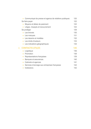 • Communiqué de presse et agence de relatIons publiques 120
Se faire payer 122
• Moyens et délais de paiement 122
• Litiges, impayés et recouvrement 124
Se protéger 129
• Les brevets 130
• Les marques 131
• Les dessins et modèles 132
• Les droits d’auteurs 133
• Les indications géographiques 134
3. CONTACTS UTILES 135
• Logistique 136
• Promotion 138
• Représentations françaises 139
• Banques et assurances 140
• Cabinets et agences 141
• Services d’ancrage aux entreprises françaises 142
• Institutions 142
 