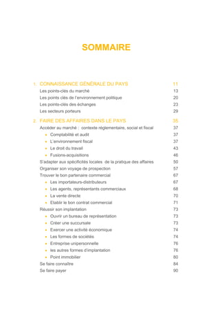 SOMMAIRE
1. CONNAISSANCE GÉNÉRALE DU PAYS 11
Les points-clés du marché 13
Les points clés de l’environnement politique 20
Les points-clés des échanges 23
Les secteurs porteurs 29
2. FAIRE DES AFFAIRES DANS LE PAYS 35
Accéder au marché : contexte réglementaire, social et fiscal 37
• Comptabilité et audit 37
• L’environnement fiscal 37
• Le droit du travail 43
• Fusions-acquisitions 46
S’adapter aux spécificités locales de la pratique des affaires 50
Organiser son voyage de prospection 57
Trouver le bon partenaire commercial 67
• Les importateurs-distributeurs 67
• Les agents, représentants commerciaux 68
• La vente directe 70
• Etablir le bon contrat commercial 71
Réussir son implantation 73
• Ouvrir un bureau de représentation 73
• Créer une succursale 73
• Exercer une activité économique 74
• Les formes de sociétés 74
• Entreprise unipersonnelle 76
• les autres formes d’implantation 76
• Point immobilier 80
Se faire connaître 84
Se faire payer 90
 