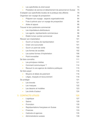 • Les spécificités du droit social 73
• Prestation de service et détachement de personnel en Suisse 75
S’adapter aux spécificités locales de la pratique des affaires 79
Organiser son voyage de prospection 84
• Préparer son voyage : aspects organisationnels 84
• Frais à prévoir pour un voyage de prospection 86
• Aides et appuis 88
Trouver le bon partenaire commercial 95
• Les importateurs-distributeurs 95
• Les agents, représentants commerciaux 96
• Établir le bon contrat commercial 98
Réussir son implantation 101
• Ouvrir un bureau de représentation 101
• Creer une succursale 101
• Ouvrir un point de vente 102
• Les formes de sociétés 102
• Les autres formes d’implantation 106
• Point immobilier 109
Se faire connaître 111
• Les principaux médias 111
• Comment communiquer ? 114
• Recourir à une agence de relations publiques 115
Se faire payer 116
• Moyens et délais de paiement 116
• Litiges, impayés et recouvrement 118
Se protéger 121
• Les brevets 121
• Les marques 122
• Les dessins et modèles 123
• Les droits d’auteur 124
3. CONTACTS UTILES 125
• Logistique 127
• Salons 129
• Promotion 130
• Représentations françaises en Suisse 132
• Finances 133
• Cabinets et agences 135
• Administrations suisses 139
 