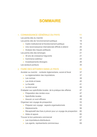 SOMMAIRE
1. CONNAISSANCE GÉNÉRALE DU PAYS 11
Les points-clés du marché 13
Les points clés de l’environnement politique 18
• Cadre institutionnel et fonctionnement politique 18
• Une reconnaissance internationale difficile à obtenir 20
• Analyse des risques politiques 20
Les points-clés des échanges 21
• 30 ans de croissance fulgurante 21
• Commerce extérieur 24
• Investissements étrangers 26
Les secteurs porteurs 30
2. FAIRE DES AFFAIRES DANS LE PAYS 35
Accéder au marché : contexte réglementaire, social et fiscal 37
• La réglementation des importations 37
• Les normes 38
• Les droits et taxes 40
• La fiscalité 41
• Le droit social 44
S’adapter aux spécificités locales de la pratique des affaires 47
• Préparation des rendez-vous 47
• Spécificités locales 48
• Assurer un suivi efficace 49
Organiser son voyage de prospection 53
• Préparer son voyage : aspects organisationnels 53
• Déplacements 56
• Récapitulatif des frais à prévoir pour un voyage de prospection 60
• Aides et appuis 60
Trouver le bon partenaire commercial 67
• Les importateurs-distributeurs 67
• Les agents, représentants commerciaux 69
 