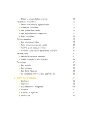 • Etablir le bon contrat commercial 69
Réussir son implantation 72
• Ouvrir un bureau de représentation 72
• Créer une succursale 74
• Les formes de sociétés 75
• Les autres formes d’implantation 77
• Point immobilier 78
Se faire connaître 79
• Les principaux medias 79
• Faire un communiqué de presse 80
• Internet et les réseaux sociaux 81
• Recourir à une agence de relations publiques 81
Se faire payer 83
• Moyens et délais de paiement 83
• Litiges, impayés et recouvrement 84
Se protéger 85
• Les brevets 85
• Les marques 87
• Les droits d’auteurs 88
• Le secret des affaires (Trade Secrets Act) 89
3. CONTACTS UTILES 91
• Logistique 93
• Promotion 98
• Représentations françaises 100
• Finance 102
• Cabinets et agences 102
• Institutions 105
 