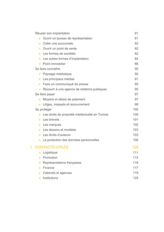 Réussir son implantation 81
• Ouvrir un bureau de représentation 81
• Créer une succursale 82
• Ouvrir un point de vente 82
• Les formes de sociétés 82
• Les autres formes d’implantation 84
• Point immobilier 86
Se faire connaître 90
• Paysage médiatique 90
• Les principaux médias 91
• Faire un communiqué de presse 95
• Recourir à une agence de relations publiques 95
Se faire payer 97
• Moyens et délais de paiement 97
• Litiges, impayés et recouvrement 99
Se protéger 100
• Les droits de propriété intellectuelle en Tunisie 100
• Les brevets 101
• Les marques 102
• Les dessins et modèles 103
• Les droits d’auteurs 103
• La protection des données personnelles 106
3. CONTACTS UTILES 109
• Logistique 111
• Promotion 115
• Représentations françaises 116
• Finance 117
• Cabinets et agences 119
• Institutions 125
 