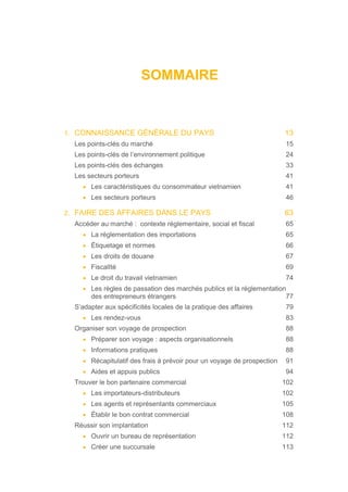 SOMMAIRE
1. CONNAISSANCE GÉNÉRALE DU PAYS 13
Les points-clés du marché 15
Les points-clés de l’environnement politique 24
Les points-clés des échanges 33
Les secteurs porteurs 41
• Les caractéristiques du consommateur vietnamien 41
• Les secteurs porteurs 46
2. FAIRE DES AFFAIRES DANS LE PAYS 63
Accéder au marché : contexte réglementaire, social et fiscal 65
• La réglementation des importations 65
• Étiquetage et normes 66
• Les droits de douane 67
• FiscalIté 69
• Le droit du travail vietnamien 74
• Les règles de passation des marchés publics et la réglementation
des entrepreneurs étrangers 77
S’adapter aux spécificités locales de la pratique des affaires 79
• Les rendez-vous 83
Organiser son voyage de prospection 88
• Préparer son voyage : aspects organisationnels 88
• Informations pratiques 88
• Récapitulatif des frais à prévoir pour un voyage de prospection 91
• Aides et appuis publics 94
Trouver le bon partenaire commercial 102
• Les importateurs-distributeurs 102
• Les agents et représentants commerciaux 105
• Établir le bon contrat commercial 108
Réussir son implantation 112
• Ouvrir un bureau de représentation 112
• Créer une succursale 113
 