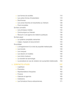 • Les formes de sociétés 114
• Les autres formes d’implantation 119
• Droit foncier 124
• Les zones franches et industrielles au Vietnam 126
• Point immobilier 128
Se faire connaître 132
• Les principaux médias 132
• Communiquer au Vietnam 134
• Recourir à une agence de relations publiques 136
Se faire payer 139
• Le système comptable vietnamien 139
• Litiges, impayés et recouvrement 143
Se protéger 148
• L’enregistrement d’un droit de propriété intellectuelle 148
• Les brevets 149
• Les marques 149
• Les dessins et modèles 150
• Les droits d’auteurs 150
• Le transfert de technologie 151
• La procédure en cas de violation de la propriété intellectuelle 153
3. CONTACTS UTILES 157
• Logistique 159
• Promotion 161
• Représentations françaises 162
• Finance 164
• Cabinets et agences 165
• Institutions 169
• Les formations franco-vietnamiennes 171
 