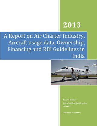 2013
A Report on Air Charter Industry,
Aircraft usage data, Ownership,
Financing and RBI Guidelines in
India

Research Division
Airnetz Traveltech Private Limited
10/7/2013

This Copy is Licensed to :

 