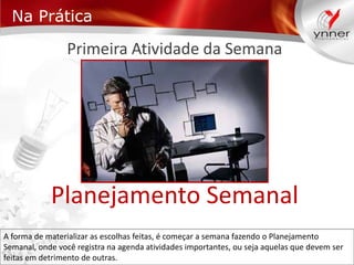 Na Prática

Primeira Atividade da Semana

Planejamento Semanal
A forma de materializar as escolhas feitas, é começar a semana fazendo o Planejamento
Semanal, onde você registra na agenda atividades importantes, ou seja aquelas que devem ser
feitas em detrimento de outras.

 