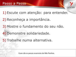 Passo a Passo
1) Escute com atenção: para entender.
2) Reconheça a importância.

3) Mostre o fundamento do seu não.
4) Demonstre solidariedade.

5) Trabalhe numa alternativa.

Esses são os passos essenciais do Não Positivo.

 