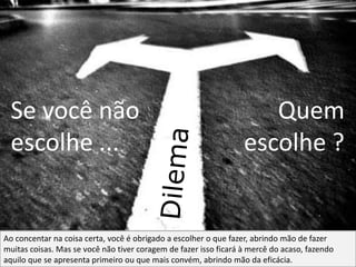 Se você não
escolhe ...

Quem
escolhe ?

Ao concentar na coisa certa, você é obrigado a escolher o que fazer, abrindo mão de fazer
muitas coisas. Mas se você não tiver coragem de fazer isso ficará à mercê do acaso, fazendo
aquilo que se apresenta primeiro ou que mais convém, abrindo mão da eficácia.

 