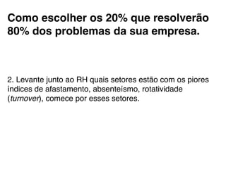 Como escolher os 20% que resolverão
80% dos problemas da sua empresa.!
!
!
!
2. Levante junto ao RH quais setores estão com os piores
índices de afastamento, absenteísmo, rotatividade
(turnover), comece por esses setores.!
 