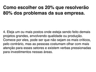 Como escolher os 20% que resolverão
80% dos problemas da sua empresa.!
!
4. Eleja um ou mais postos onde esteja sendo feito demais
projetos grandes, envolvendo qualidade ou produção.
Comece por eles, pode ser que não sejam os mais críticos,
pelo contrário, mas as pessoas costumam olhar com mais
atenção para esses setores e existem verbas pressionadas
para investimentos nessas áreas.!
 