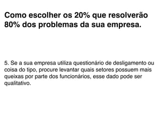 Como escolher os 20% que resolverão
80% dos problemas da sua empresa.!
!
5. Se a sua empresa utiliza questionário de desligamento ou
coisa do tipo, procure levantar quais setores possuem mais
queixas por parte dos funcionários, esse dado pode ser
qualitativo.!
 