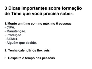 1. Monte um time com no máximo 6 pessoas!
- CIPA.!
- Manutenção.!
- Produção.!
- SESMT.!
- Alguém que decide.!
!
2. Tenha calendários ﬂexíveis!
!
3. Respeite o tempo das pessoas!
!
!
3 Dicas importantes sobre formação
de Time que você precisa saber:!
 