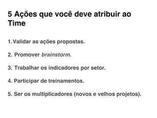 5 Ações que você deve atribuir ao
Time!
1. Validar as ações propostas.!
!
2.  Promover brainstorm.!
!
3.  Trabalhar os indicadores por setor.!
!
4. Participar de treinamentos.!
!
5. Ser os multiplicadores (novos e velhos projetos).!
 