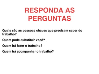 Quais são as pessoas chaves que precisam saber do
trabalho?!
!
Quem pode substituir você?!
!
Quem irá fazer o trabalho?!
!
Quem irá acompanhar o trabalho?!
RESPONDA AS
PERGUNTAS!
 