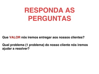 Que VALOR nós iremos entregar aos nossos clientes?!
!
Qual problema (1 problema) do nosso cliente nós iremos
ajudar a resolver?!
!
!
RESPONDA AS
PERGUNTAS!
 