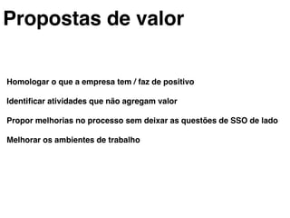 Propostas de valor!
Homologar o que a empresa tem / faz de positivo!
!
Identiﬁcar atividades que não agregam valor!
!
Propor melhorias no processo sem deixar as questões de SSO de lado!
!
Melhorar os ambientes de trabalho!
!
 