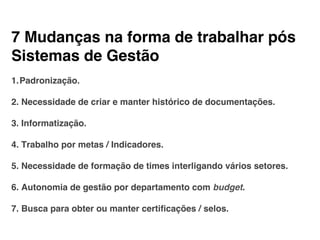 7 Mudanças na forma de trabalhar pós
Sistemas de Gestão!
!
1. Padronização.!
!
2. Necessidade de criar e manter histórico de documentações.!
!
3. Informatização.!
!
4. Trabalho por metas / Indicadores.!
!
5. Necessidade de formação de times interligando vários setores.!
!
6. Autonomia de gestão por departamento com budget.!
!
7. Busca para obter ou manter certiﬁcações / selos.!
 