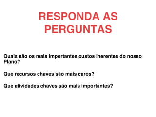 Quais são os mais importantes custos inerentes do nosso
Plano?!
!
Que recursos chaves são mais caros?!
!
Que atividades chaves são mais importantes?!
!
RESPONDA AS
PERGUNTAS!
 