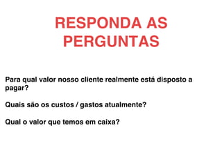 Para qual valor nosso cliente realmente está disposto a
pagar?!
!
Quais são os custos / gastos atualmente?!
!
Qual o valor que temos em caixa?!
!
RESPONDA AS
PERGUNTAS!
 