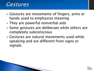  Gestures are movements of fingers, arms or
hands used to emphasize meaning
 They are powerful nonverbal aids
 Some gestures are deliberate while others are
completely subconscious
 Gestures are natural movements used while
speaking and are different from signs or
signals.
 