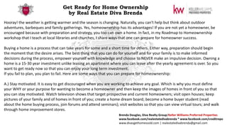 Get Ready for Home Ownership
by Real Estate Diva Brenda
Hooray! the weather is getting warmer and the season is changing. Naturally, you can't help but think about outdoor
adventures, barbeques and family gatherings. Yes, homeownership has its advantages! If you are not yet a homeowner, be
encouraged because with preparation and strategy, you too can own a home. In fact, in my Roadmap to Homeownership
workshop that I teach at local libraries and churches, I share ways that one can prepare for homeowner success.
Buying a home is a process that can take years for some and a short time for others. Either way, preparation should begin
the moment that the desire arises. The best thing that you can do for yourself and for your family is to make informed
decisions during the process, empower yourself with knowledge and choose to NEVER make an impulsive decision. Owning a
home is a 15-30 year investment unlike leasing an apartment where you can leave after the yearly agreement is over. So you
want to get ready now so that you can enjoy your long term investment.
If you fail to plan, you plan to fail. Here are some ways that you can prepare for homeownership:
A.) Stay motivated. It is easy to get discouraged when you are working to achieve any goal. Which is why you must define
your WHY or your purpose for wanting to become a homeowner and then keep the images of homes in front of you so that
you can stay motivated. Watch television shows that target prospective and current homeowners; visit open houses; keep
pictures of your family and of homes in front of you; create a home dream board; become a home buyer student (read
about the home buying process, join forums and attend seminars); visit websites so that you can view virtual tours; and walk
through home improvement stores.
Brenda Douglas, Diva Realty Group/Keller Williams Preferred Properties
www.facebook.com/realestatedivabrenda * www.facebook.com/creditrepo
www.divasgethomessold.com | realestatedivabrenda@gmail.com
 