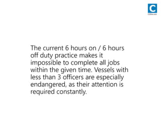 The current 6 hours on / 6 hours
off duty practice makes it
impossible to complete all jobs
within the given time. Vessels with
less than 3 officers are especially
endangered, as their attention is
required constantly.
CODie.com
 