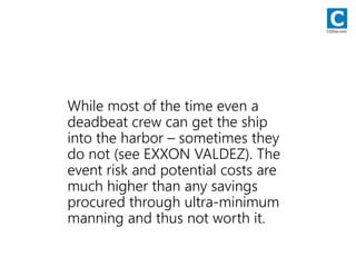 While most of the time even a
deadbeat crew can get the ship
into the harbor – sometimes they
do not (see EXXON VALDEZ). The
event risk and potential costs are
much higher than any savings
procured through ultra-minimum
manning and thus not worth it.
CODie.com
 