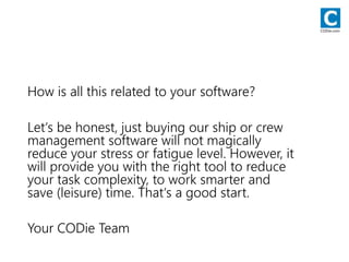 How is all this related to your software?
Let‘s be honest, just buying our ship or crew
management software will not magically
reduce your stress or fatigue level. However, it
will provide you with the right tool to reduce
your task complexity, to work smarter and
save (leisure) time. That‘s a good start.
Your CODie Team
CODie.com
 