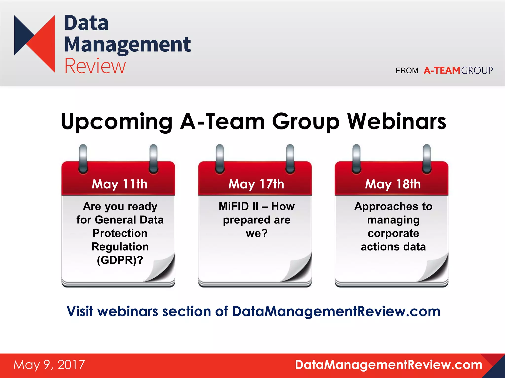 FROM
DataManagementReview.comMay 9, 2017
Upcoming A-Team Group Webinars
May 11th
Are you ready
for General Data
Protection
Regulation
(GDPR)?
Visit webinars section of DataManagementReview.com
May 17th
MiFID II – How
prepared are
we?
May 18th
Approaches to
managing
corporate
actions data
 