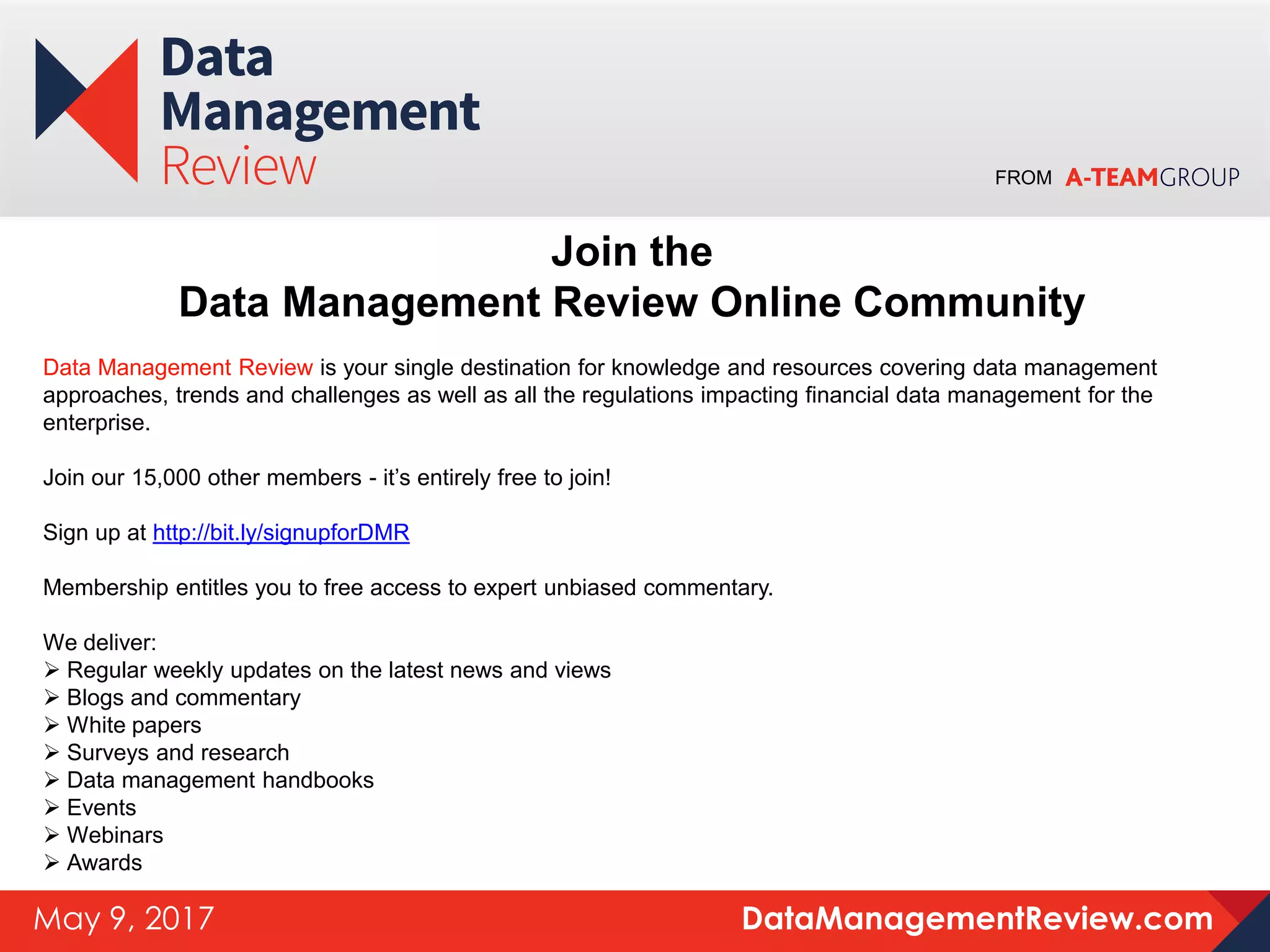 FROM
DataManagementReview.comMay 9, 2017
Join the
Data Management Review Online Community
Data Management Review is your single destination for knowledge and resources covering data management
approaches, trends and challenges as well as all the regulations impacting financial data management for the
enterprise.
Join our 15,000 other members - it’s entirely free to join!
Sign up at http://bit.ly/signupforDMR
Membership entitles you to free access to expert unbiased commentary.
We deliver:
 Regular weekly updates on the latest news and views
 Blogs and commentary
 White papers
 Surveys and research
 Data management handbooks
 Events
 Webinars
 Awards
 