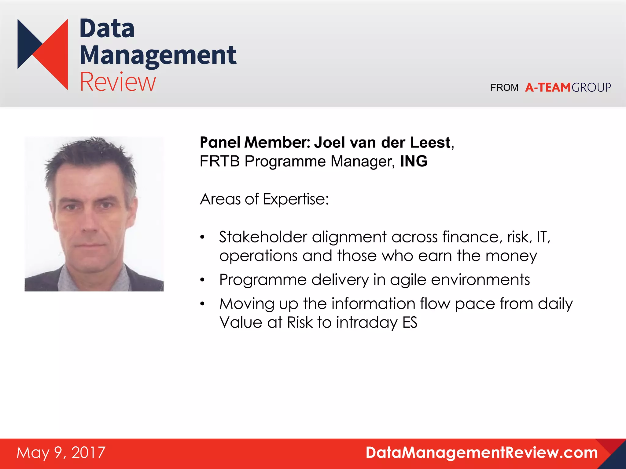 FROM
DataManagementReview.comMay 9, 2017
Panel Member: Joel van der Leest,
FRTB Programme Manager, ING
Areas of Expertise:
• Stakeholder alignment across finance, risk, IT,
operations and those who earn the money
• Programme delivery in agile environments
• Moving up the information flow pace from daily
Value at Risk to intraday ES
 